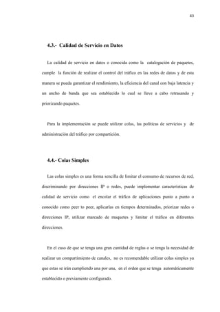 43
4.3.- Calidad de Servicio en Datos
La calidad de servicio en datos o conocida como la catalogación de paquetes,
cumple la función de realizar el control del tráfico en las redes de datos y de esta
manera se pueda garantizar el rendimiento, la eficiencia del canal con baja latencia y
un ancho de banda que sea establecido lo cual se lleve a cabo retrasando y
priorizando paquetes.
Para la implementación se puede utilizar colas, las políticas de servicios y de
administración del tráfico por compartición.
4.4.- Colas Simples
Las colas simples es una forma sencilla de limitar el consumo de recursos de red,
discriminando por direcciones IP o redes, puede implementar características de
calidad de servicio como el encolar el tráfico de aplicaciones punto a punto o
conocido como peer to peer, aplicarlas en tiempos determinados, priorizar redes o
direcciones IP, utilizar marcado de maquetes y limitar el tráfico en diferentes
direcciones.
En el caso de que se tenga una gran cantidad de reglas o se tenga la necesidad de
realizar un compartimiento de canales, no es recomendable utilizar colas simples ya
que estas se irán cumpliendo una por una, en el orden que se tenga automáticamente
establecido o previamente configurado.
 
