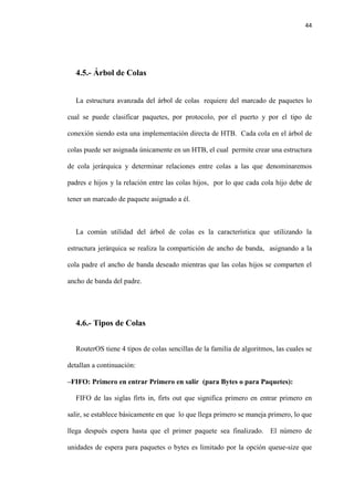 44
4.5.- Árbol de Colas
La estructura avanzada del árbol de colas requiere del marcado de paquetes lo
cual se puede clasificar paquetes, por protocolo, por el puerto y por el tipo de
conexión siendo esta una implementación directa de HTB. Cada cola en el árbol de
colas puede ser asignada únicamente en un HTB, el cual permite crear una estructura
de cola jerárquica y determinar relaciones entre colas a las que denominaremos
padres e hijos y la relación entre las colas hijos, por lo que cada cola hijo debe de
tener un marcado de paquete asignado a él.
La común utilidad del árbol de colas es la característica que utilizando la
estructura jerárquica se realiza la compartición de ancho de banda, asignando a la
cola padre el ancho de banda deseado mientras que las colas hijos se comparten el
ancho de banda del padre.
4.6.- Tipos de Colas
RouterOS tiene 4 tipos de colas sencillas de la familia de algoritmos, las cuales se
detallan a continuación:
–FIFO: Primero en entrar Primero en salir (para Bytes o para Paquetes):
FIFO de las siglas firts in, firts out que significa primero en entrar primero en
salir, se establece básicamente en que lo que llega primero se maneja primero, lo que
llega después espera hasta que el primer paquete sea finalizado. El número de
unidades de espera para paquetes o bytes es limitado por la opción queue-size que
 