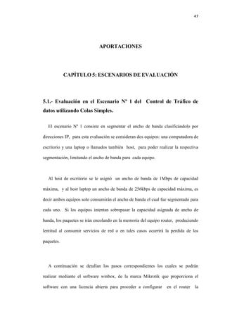 47
APORTACIONES
CAPÍTULO 5: ESCENARIOS DE EVALUACIÓN
5.1.- Evaluación en el Escenario Nº 1 del Control de Tráfico de
datos utilizando Colas Simples.
El escenario Nº 1 consiste en segmentar el ancho de banda clasificándolo por
direcciones IP, para esta evaluación se consideran dos equipos: una computadora de
escritorio y una laptop o llamados también host, para poder realizar la respectiva
segmentación, limitando el ancho de banda para cada equipo.
Al host de escritorio se le asignó un ancho de banda de 1Mbps de capacidad
máxima, y al host laptop un ancho de banda de 256kbps de capacidad máxima, es
decir ambos equipos solo consumirán el ancho de banda el cual fue segmentado para
cada uno. Si los equipos intentan sobrepasar la capacidad asignada de ancho de
banda, los paquetes se irán encolando en la memoria del equipo router, produciendo
lentitud al consumir servicios de red o en tales casos ocurrirá la perdida de los
paquetes.
A continuación se detallan los pasos correspondientes los cuales se podrán
realizar mediante el software winbox, de la marca Mikrotik que proporciona el
software con una licencia abierta para proceder a configurar en el router la
 