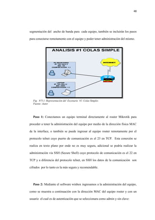 48
segmentación del ancho de banda para cada equipo, también se incluirán los pasos
para conectarse remotamente con el equipo y poder tener administración del mismo.
Fig. Nº5.1: Representación del Escenario #1: Colas Simples
Fuente: Autor
Paso 1: Conectamos un equipo terminal directamente al router Mikrotik para
proceder a tener la administración del equipo por medio de la dirección física MAC
de la interface, o también se puede ingresar al equipo router remotamente por el
protocolo telnet cuyo puerto de comunicación es el 23 en TCP. Esta conexión se
realiza en texto plano por ende no es muy segura, adicional se podría realizar la
administración vía SSH (Secure Shell) cuyo protocolo de comunicación es el 22 en
TCP y a diferencia del protocolo telnet, en SSH los datos de la comunicación son
cifrados por lo tanto es la más segura y recomendable.
Paso 2: Mediante el software winbox ingresamos a la administración del equipo,
como se muestra a continuación con la dirección MAC del equipo router y con un
usuario el cual es de autenticación que se seleccionara como admin y sin clave:
 