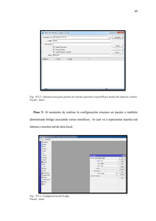 49
Fig. Nº5.2: Autenticación para gestión de sistema operativo routerOS por medio del software winbox
Fuente: Autor
Paso 3: Al momento de realizar la configuración creamos un puente o también
denominado bridge asociando varias interfaces, lo cual va a representar nuestra red
interna o nuestra red de área local:
Fig. Nº5.3: Configuración del bridge
Fuente: Autor
 