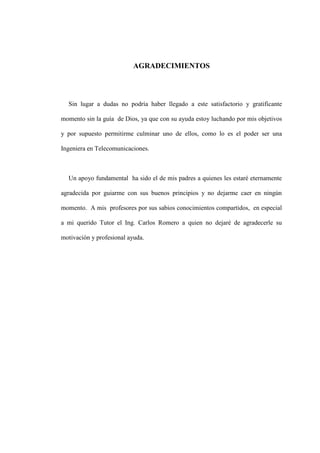 AGRADECIMIENTOS
Sin lugar a dudas no podría haber llegado a este satisfactorio y gratificante
momento sin la guía de Dios, ya que con su ayuda estoy luchando por mis objetivos
y por supuesto permitirme culminar uno de ellos, como lo es el poder ser una
Ingeniera en Telecomunicaciones.
Un apoyo fundamental ha sido el de mis padres a quienes les estaré eternamente
agradecida por guiarme con sus buenos principios y no dejarme caer en ningún
momento. A mis profesores por sus sabios conocimientos compartidos, en especial
a mi querido Tutor el Ing. Carlos Romero a quien no dejaré de agradecerle su
motivación y profesional ayuda.
 