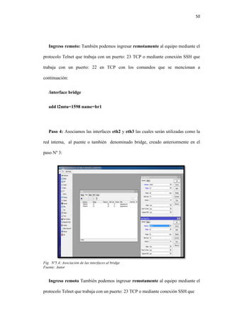 50
Ingreso remoto: También podemos ingresar remotamente al equipo mediante el
protocolo Telnet que trabaja con un puerto: 23 TCP o mediante conexión SSH que
trabaja con un puerto: 22 en TCP con los comandos que se mencionan a
continuación:
/interface bridge
add l2mtu=1598 name=br1
Paso 4: Asociamos las interfaces eth2 y eth3 las cuales serán utilizadas como la
red interna, al puente o también denominado bridge, creado anteriormente en el
paso Nº 3:
Fig. Nº5.4: Asociación de las interfaces al bridge
Fuente: Autor
Ingreso remoto También podemos ingresar remotamente al equipo mediante el
protocolo Telnet que trabaja con un puerto: 23 TCP o mediante conexión SSH que
 