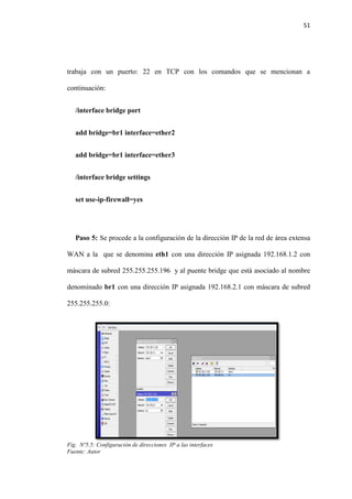51
trabaja con un puerto: 22 en TCP con los comandos que se mencionan a
continuación:
/interface bridge port
add bridge=br1 interface=ether2
add bridge=br1 interface=ether3
/interface bridge settings
set use-ip-firewall=yes
Paso 5: Se procede a la configuración de la dirección IP de la red de área extensa
WAN a la que se denomina eth1 con una dirección IP asignada 192.168.1.2 con
máscara de subred 255.255.255.196 y al puente bridge que está asociado al nombre
denominado br1 con una dirección IP asignada 192.168.2.1 con máscara de subred
255.255.255.0:
Fig. Nº5.5: Configuración de direcciones IP a las interfaces
Fuente: Autor
 