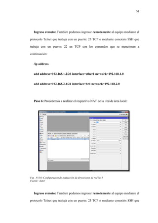52
Ingreso remoto: También podemos ingresar remotamente al equipo mediante el
protocolo Telnet que trabaja con un puerto: 23 TCP o mediante conexión SSH que
trabaja con un puerto: 22 en TCP con los comandos que se mencionan a
continuación:
/ip address
add address=192.168.1.2/26 interface=ether1 network=192.168.1.0
add address=192.168.2.1/24 interface=br1 network=192.168.2.0
Paso 6: Procedemos a realizar el respectivo NAT de la red de área local:
Fig. Nº5.6: Configuración de traducción de direcciones de red NAT
Fuente: Autor
Ingreso remoto: También podemos ingresar remotamente al equipo mediante el
protocolo Telnet que trabaja con un puerto: 23 TCP o mediante conexión SSH que
 