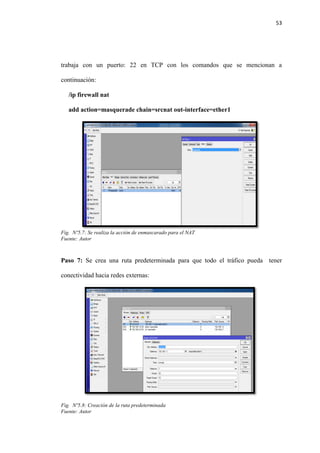 53
trabaja con un puerto: 22 en TCP con los comandos que se mencionan a
continuación:
/ip firewall nat
add action=masquerade chain=srcnat out-interface=ether1
Fig. Nº5.7: Se realiza la acción de enmascarado para el NAT
Fuente: Autor
Paso 7: Se crea una ruta predeterminada para que todo el tráfico pueda tener
conectividad hacia redes externas:
Fig. Nº5.8: Creación de la ruta predeterminada
Fuente: Autor
 