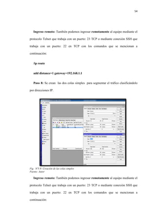 54
Ingreso remoto: También podemos ingresar remotamente al equipo mediante el
protocolo Telnet que trabaja con un puerto: 23 TCP o mediante conexión SSH que
trabaja con un puerto: 22 en TCP con los comandos que se mencionan a
continuación:
/ip route
add distance=1 gateway=192.168.1.1
Paso 8: Se crean las dos colas simples para segmentar el tráfico clasificándolo
por direcciones IP.
Fig. Nº5.9: Creación de las colas simples
Fuente: Autor
Ingreso remoto: También podemos ingresar remotamente al equipo mediante el
protocolo Telnet que trabaja con un puerto: 23 TCP o mediante conexión SSH que
trabaja con un puerto: 22 en TCP con los comandos que se mencionan a
continuación:
 