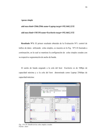 55
/queue simple
add max-limit=256k/256k name=Laptop target=192.168.2.2/32
add max-limit=1M/1M name=Escritorio target=192.168.2.3/32
Resultado Nº1: El primer resultado obtenido de la Evaluación Nº1: control de
tráfico de datos utilizando colas simples, se muestra en la Fig. Nº5.10 ilustrada a
continuación, en la cual se mantiene la configuración de colas simples creadas con
su respectiva segmentación de ancho de banda.
El ancho de banda asignado a la cola del host Escritorio es de 1Mbps de
capacidad máxima y a la cola del host denominada como Laptop 256kbps de
capacidad máxima:
Fig. Nº5.10: Detalle de las colas simples creadas
Fuente: Autor
 