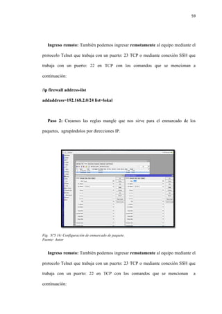 59
Ingreso remoto: También podemos ingresar remotamente al equipo mediante el
protocolo Telnet que trabaja con un puerto: 23 TCP o mediante conexión SSH que
trabaja con un puerto: 22 en TCP con los comandos que se mencionan a
continuación:
/ip firewall address-list
addaddress=192.168.2.0/24 list=lokal
Paso 2: Creamos las reglas mangle que nos sirve para el enmarcado de los
paquetes, agrupándolos por direcciones IP.
Fig. Nº5.16: Configuración de enmarcado de paquete.
Fuente: Autor
Ingreso remoto: También podemos ingresar remotamente al equipo mediante el
protocolo Telnet que trabaja con un puerto: 23 TCP o mediante conexión SSH que
trabaja con un puerto: 22 en TCP con los comandos que se mencionan a
continuación:
 