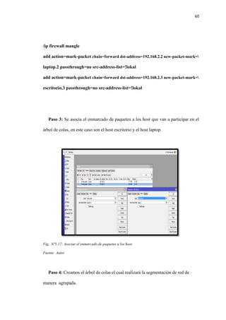 60
/ip firewall mangle
add action=mark-packet chain=forward dst-address=192.168.2.2 new-packet-mark=
laptop.2 passthrough=no src-address-list=!lokal
add action=mark-packet chain=forward dst-address=192.168.2.3 new-packet-mark=
escritorio.3 passthrough=no src-address-list=!lokal
Paso 3: Se asocia el enmarcado de paquetes a los host que van a participar en el
árbol de colas, en este caso son el host escritorio y el host laptop.
Fig. Nº5.17: Asociar el enmarcado de paquetes a los host.
Fuente: Autor
Paso 4: Creamos el árbol de colas el cual realizará la segmentación de red de
manera agrupada.
 