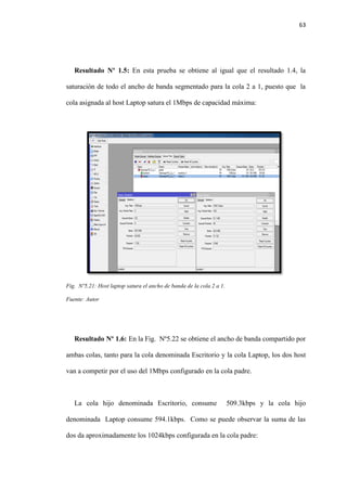63
Resultado Nº 1.5: En esta prueba se obtiene al igual que el resultado 1.4, la
saturación de todo el ancho de banda segmentado para la cola 2 a 1, puesto que la
cola asignada al host Laptop satura el 1Mbps de capacidad máxima:
Fig. Nº5.21: Host laptop satura el ancho de banda de la cola 2 a 1.
Fuente: Autor
Resultado Nº 1.6: En la Fig. Nº5.22 se obtiene el ancho de banda compartido por
ambas colas, tanto para la cola denominada Escritorio y la cola Laptop, los dos host
van a competir por el uso del 1Mbps configurado en la cola padre.
La cola hijo denominada Escritorio, consume 509.3kbps y la cola hijo
denominada Laptop consume 594.1kbps. Como se puede observar la suma de las
dos da aproximadamente los 1024kbps configurada en la cola padre:
 