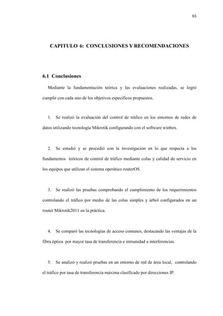 65
CAPITULO 6: CONCLUSIONES Y RECOMENDACIONES
6.1 Conclusiones
Mediante la fundamentación teórica y las evaluaciones realizadas, se logró
cumplir con cada uno de los objetivos específicos propuestos.
1. Se realizó la evaluación del control de tráfico en los entornos de redes de
datos utilizando tecnología Mikrotik configurando con el software winbox.
2. Se estudió y se procedió con la investigación en lo que respecta a los
fundamentos teóricos de control de tráfico mediante colas y calidad de servicio en
los equipos que utilizan el sistema operático routerOS.
3. Se realizó las pruebas comprobando el cumplimiento de los requerimientos
controlando el tráfico por medio de las colas simples y árbol configurados en un
router Mikrotik2011 en la práctica.
4. Se comparó las tecnologías de acceso comunes, destacando las ventajas de la
fibra óptica por mayor tasa de transferencia e inmunidad a interferencias.
5. Se analizó y realizó pruebas en un entorno de red de área local, controlando
el tráfico por tasa de transferencia máxima clasificado por direcciones IP.
 
