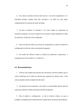 66
6. Se evaluó un entorno de red de área local en el nivel de compartición 2 a 1
realizando pruebas creando colas hijo asociados a un árbol de colas padre,
compitiendo por el consumo de ancho de banda.
7. En base al análisis #1 enfocado a las colas simples no requirieron un
marcado de paquetes, así mismo siguieron una secuencia siendo importante el orden
de ejecución y número de colas configurado.
8. Para el control de tráfico con niveles de compartición se realizó el análisis #2
configurando un árbol de colas con marcado de paquetes.
9. Por medio del software winbox se realizó las mediciones, evaluaciones y
configuraciones de los análisis #1 y análisis #2.
6.2 Recomendaciones
1. Utilizar colas simples para entornos de red menores a 60 host, debido a que se
vuelve ineficiente por el orden de atención que requieren las últimas colas. Estas
colas no pueden realizar compartición del canal.
2. En entornos de red superiores a 60 nodos es recomendable utilizar árbol de
colas para controlar el tráfico realizando marcado de paquetes.
3. Para el análisis y configuración es útil el software winbox, ya que es
completo y amigable para la administración y algún tipo de resolución de problemas.
 