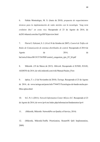 68
6. Fabián Montealegre, M. S. (Junio de 2010). propuesta de requerimientos
técnicos para la implementación de redes móviles con la tecnología “long term
evolution (lte)” en costa rica. Recuperado el 23 de Agosto de 2014, de
dc203.4shared.com/doc/UgxSIS7d/preview.html
7. Flavia E. Felicioni, S. J. (16 al 18 de Octubre de 2007). Control de Tráfico de
Redes de Comunicación de sistemas distribuidos de control. Recuperado el 2014 de
Agosto de 2014, de
hal.inria.fr/docs/00/19/37/56/PDF/control_congestion_rpic_FF_SJ.pdf
8. Mikrotik. (19 de Marzo de 2013). Mikrotik. Recuperado el JUNIO, JULIO,
AGOSTO de 2014, de wiki.mikrotik.com/wiki/Manual:Packet_Flow
9. óptica, T. t. (3 de Noviembre de 2010). Taringa. Recuperado el 23 de Agosto
de 2014, de www.taringa.net/posts/info/7744473/Tecnologias-de-banda-ancha-por-
fibra-optica.html
10. S.C, N. I. (2011). Network Information Center México S.C. Recuperado el 23
de Agosto de 2014, de www.ipv6.mx/index.php/informacion/fundamentos/ipv4
11. (Mikrotik, Mikrotik- NetworkPro on Quality of Service, 2014)
12. (Mikrotik, Mikrotik-Traffic Priortization, RouterOS QoS Implemetation,
2009)
 