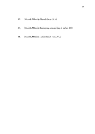 69
13. (Mikrotik, Mikrotik- Manual:Queue, 2014)
14. (Mikrotik, Mikrotik-Balanceo de carga por tipo de trafico, 2008)
15. (Mikrotik, Mikrotik-Manual:Packet Flow, 2013)
 
