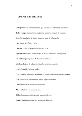 70
GLOSARIO DE TERMINOS
Texto plano: Es la información en la que los datos no varían en la transmisión.
Reglas Mangle: Característica que permite realizar el marcado de paquetes.
Jitter: Es la variación de tiempo durante el envío de información.
PON: Es una Red Óptica Pasiva.
Ethernet: Es una tecnología de red de área local.
Segmentar: Priorizar o clasificar tipos de tráfico obteniendo con un padrón.
Mikrotik: Empresa y marca de dispositivos de redes.
Interface: Tarjetas de red que permiten las conexiones de redes.
MAC: Control de Acceso al medio.
TCP: Protocolo orientado a la conexión, el mismo trabaja en la capa de transporte.
SSH: Protocolo de administración remota segura secure shell.
Telnet: Protocolo de administración remota.
Winbox: Software de administración.
Bridge: Puente de red, interconecta segmentos de red.
Cloud: Paradigma utilizado para representar el internet.
 