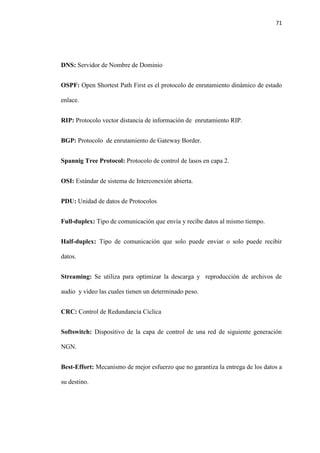 71
DNS: Servidor de Nombre de Dominio
OSPF: Open Shortest Path First es el protocolo de enrutamiento dinámico de estado
enlace.
RIP: Protocolo vector distancia de información de enrutamiento RIP.
BGP: Protocolo de enrutamiento de Gateway Border.
Spannig Tree Protocol: Protocolo de control de lasos en capa 2.
OSI: Estándar de sistema de Interconexión abierta.
PDU: Unidad de datos de Protocolos
Full-duplex: Tipo de comunicación que envía y recibe datos al mismo tiempo.
Half-duplex: Tipo de comunicación que solo puede enviar o solo puede recibir
datos.
Streaming: Se utiliza para optimizar la descarga y reproducción de archivos de
audio y video las cuales tienen un determinado peso.
CRC: Control de Redundancia Cíclica
Softswitch: Dispositivo de la capa de control de una red de siguiente generación
NGN.
Best-Effort: Mecanismo de mejor esfuerzo que no garantiza la entrega de los datos a
su destino.
 