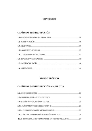 CONTENIDO
CAPÍTULO 1: INTRODUCCIÓN
1.1.-PLANTEAMIENTO DEL PROBLEMA. .......................................................... 16
1.2.-JUSTIFICACIÓN............................................................................................... 16
1.3.-OBJETIVOS . ..................................................................................................... 17
1.3.1.-OBJETIVO GENERAL................................................................................... 17
1.3.2.- OBJETIVOS ESPECÍFICOS......................................................................... 17
1.4.-TIPO DE INVESTIGACIÓN. ............................................................................ 18
1.5.-METODOLOGÍA.............................................................................18
1.6.-HIPÓTESIS. .....................................................................................19
MARCO TEÓRICO
CAPÍTULO 2: INTRODUCCIÓN A MIKROTIK
2.1.- QUE ES MIKROTIK......................................................................................... 20
2.2.- SISTEMA OPERATIVO ROUTEROS ............................................................. 20
2.3.- REDES DE VOZ, VIDEO Y DATOS................................................................ 21
2.3.1-FUNDAMENTOS DE TELEFONÍA IP........................................................... 21
2.3.2.- FUNDAMENTOS DE VIDEO SOBRE IP..................................................... 23
2.3.3.- PROTOCOLOS DE SEÑALIZACIÓN SIP Y H.323 ..................................... 24
2.3.4.- PROTOCOLO DE TRANSPORTE EN TIEMPO REAL RTP...................... 24
 