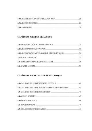 2.3.5.-REDES DE NUEVA GENERACIÓN NGN................................................... 25
2.3.6.-REDES DE DATOS ........................................................................................ 26
2.3.6.1.- REDES IP ................................................................................................... 30
CAPÍTULO 3: REDES DE ACCESO
3.1.- INTRODUCCIÓN A LA FIBRA ÓPTICA........................................................ 33
3.1.1.-RED ÓPTICA PASIVA EPON........................................................................ 36
3.1.2.-RED ÓPTICA PASIVA GIGABIT ETHERNET GPON............................... 36
3.2.- RADIO ENLACES ............................................................................................ 37
3.3.- LÍNEA SUSCRIPTORA DIGITAL XDSL....................................................... 38
3.4.- CABLE MODEM .............................................................................................. 39
CAPÍTULO 4: CALIDAD DE SERVICIO QOS
4.1.-CALIDAD DE SERVICIO EN TELEFONÍA IP................................................ 41
4.2.-CALIDAD DE SERVICIO EN STREAMING DE VIDEO IPTV...................... 42
4.3.-CALIDAD DE SERVICIO EN DATOS............................................................. 43
4.4.- COLAS SIMPLES ............................................................................................. 43
4.5.-ÁRBOL DE COLAS........................................................................................... 44
4.6.-TIPOS DE COLAS ............................................................................................. 44
4.7.-COLAS POR CONEXIÓN (PCQ)...................................................................... 46
 
