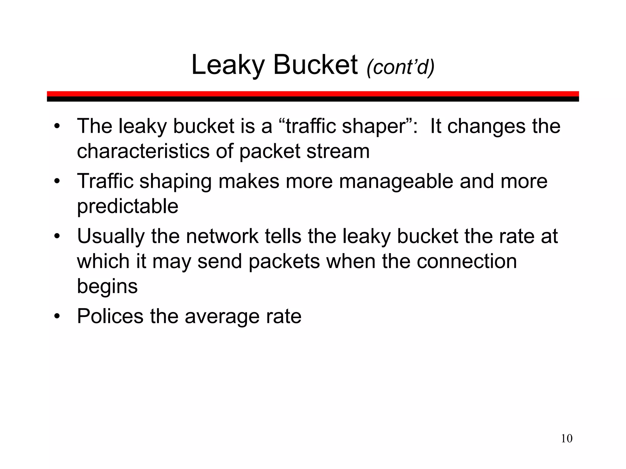 10
Leaky Bucket (cont’d)
• The leaky bucket is a “traffic shaper”: It changes the
characteristics of packet stream
• Traffic shaping makes more manageable and more
predictable
• Usually the network tells the leaky bucket the rate at
which it may send packets when the connection
begins
• Polices the average rate
 