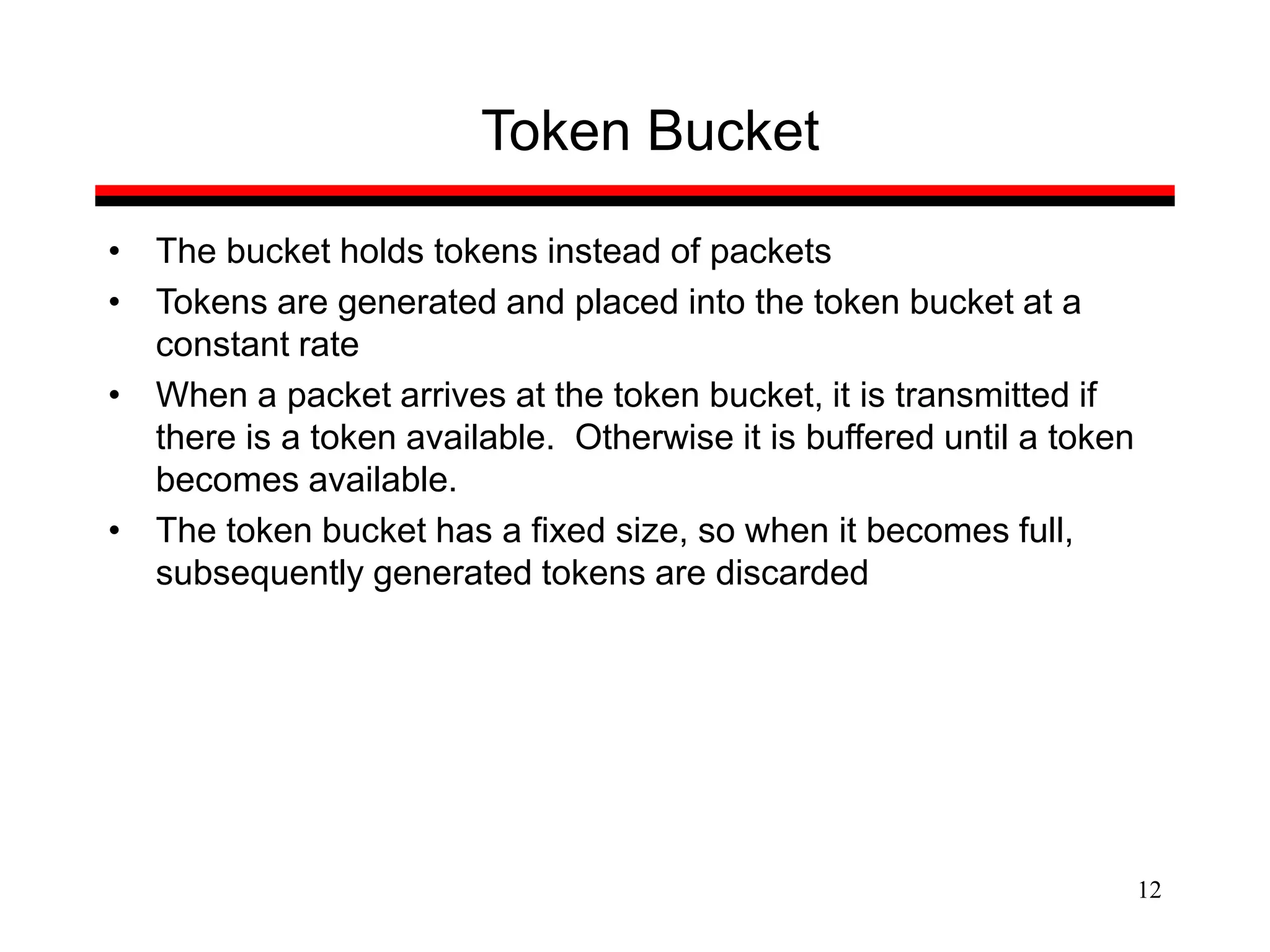 12
Token Bucket
• The bucket holds tokens instead of packets
• Tokens are generated and placed into the token bucket at a
constant rate
• When a packet arrives at the token bucket, it is transmitted if
there is a token available. Otherwise it is buffered until a token
becomes available.
• The token bucket has a fixed size, so when it becomes full,
subsequently generated tokens are discarded
 