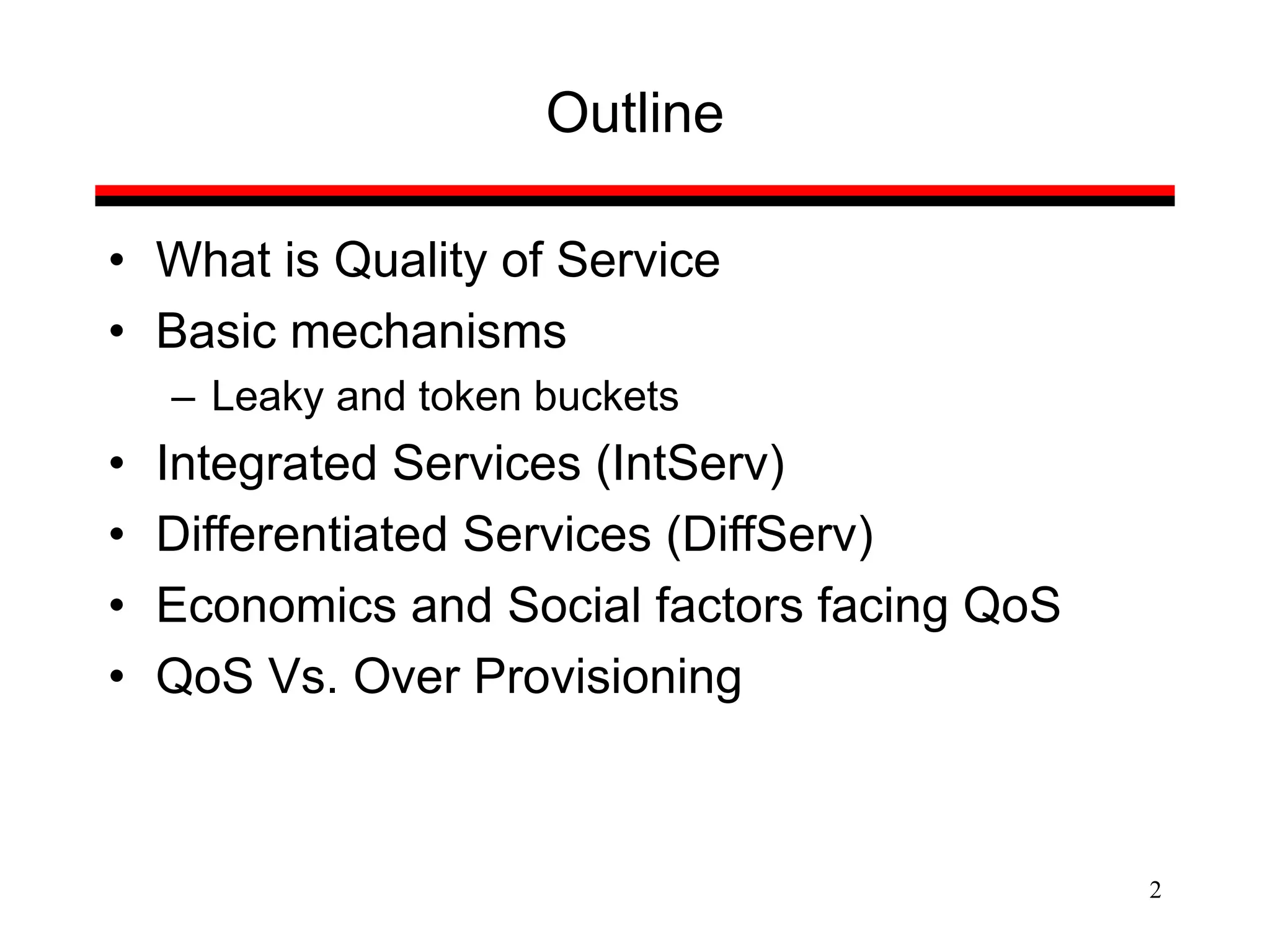 2
Outline
• What is Quality of Service
• Basic mechanisms
– Leaky and token buckets
• Integrated Services (IntServ)
• Differentiated Services (DiffServ)
• Economics and Social factors facing QoS
• QoS Vs. Over Provisioning
 