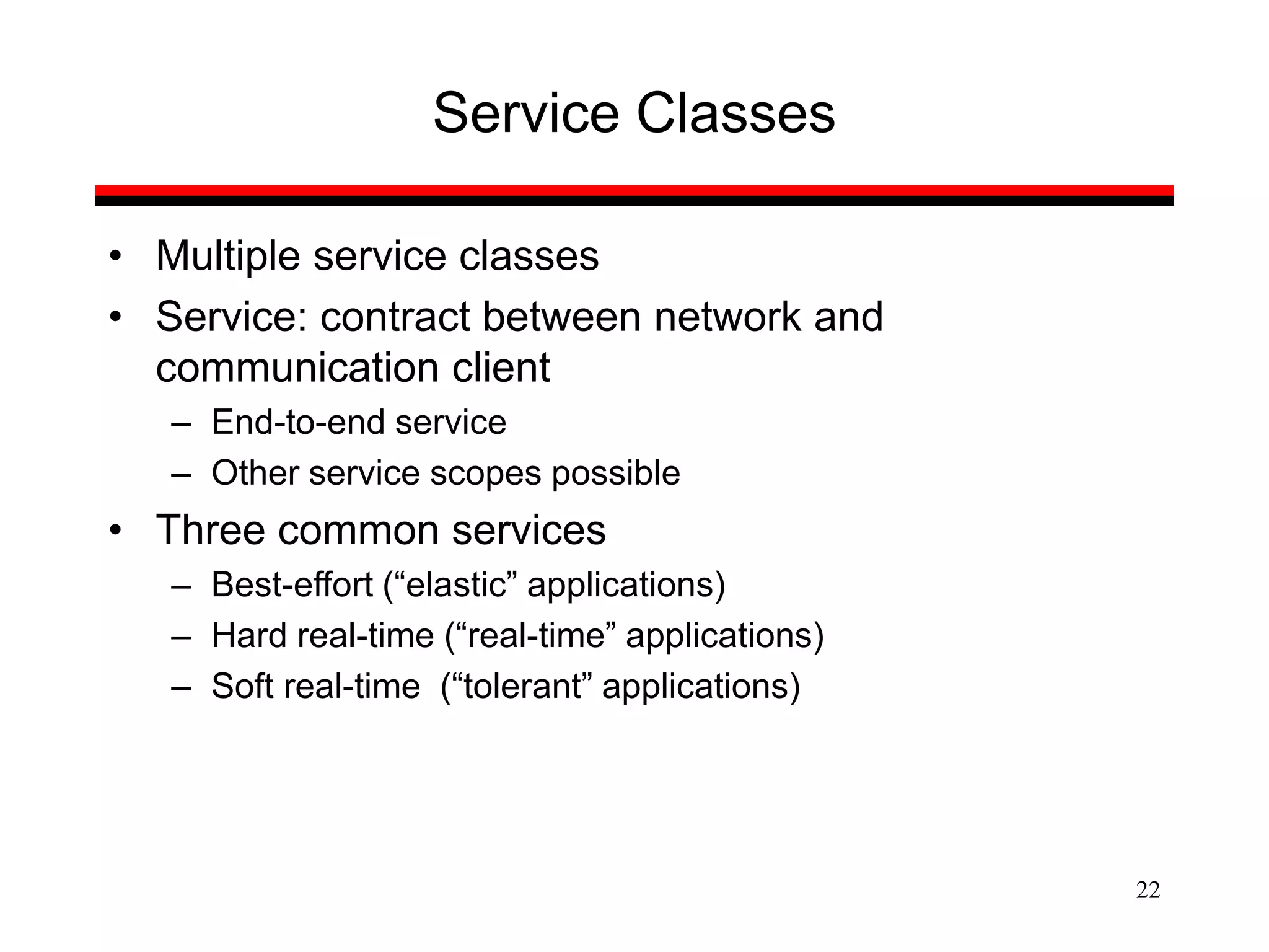22
Service Classes
• Multiple service classes
• Service: contract between network and
communication client
– End-to-end service
– Other service scopes possible
• Three common services
– Best-effort (“elastic” applications)
– Hard real-time (“real-time” applications)
– Soft real-time (“tolerant” applications)
 