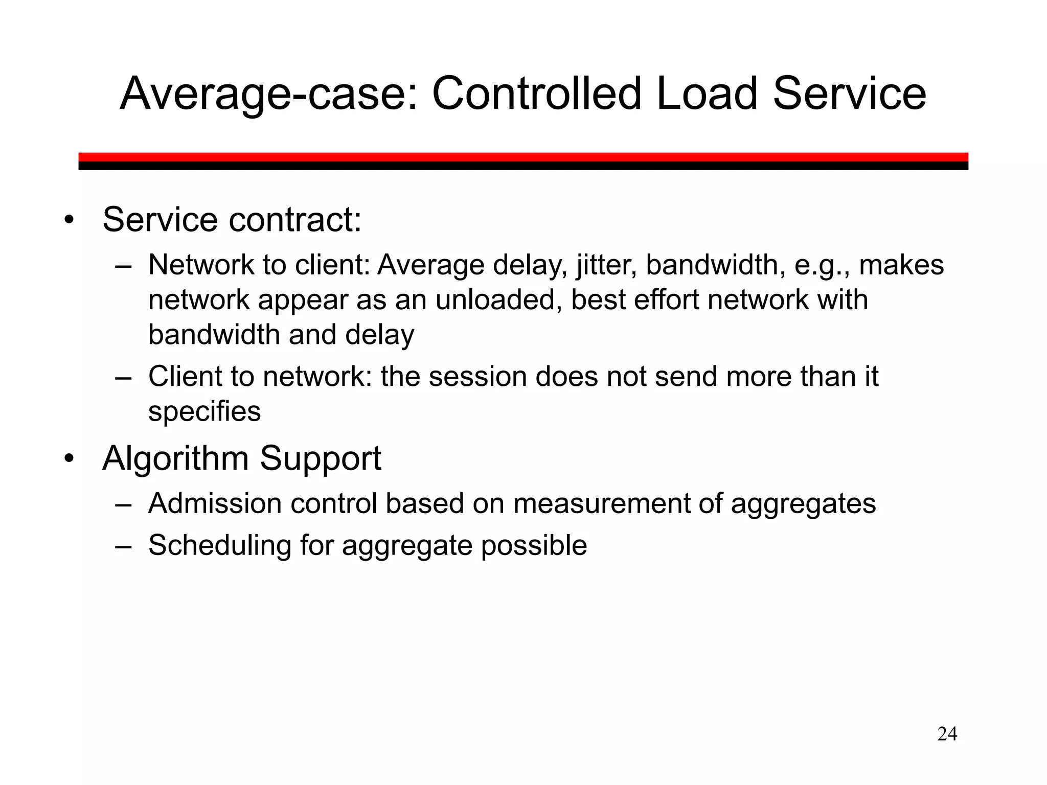 24
Average-case: Controlled Load Service
• Service contract:
– Network to client: Average delay, jitter, bandwidth, e.g., makes
network appear as an unloaded, best effort network with
bandwidth and delay
– Client to network: the session does not send more than it
specifies
• Algorithm Support
– Admission control based on measurement of aggregates
– Scheduling for aggregate possible
 