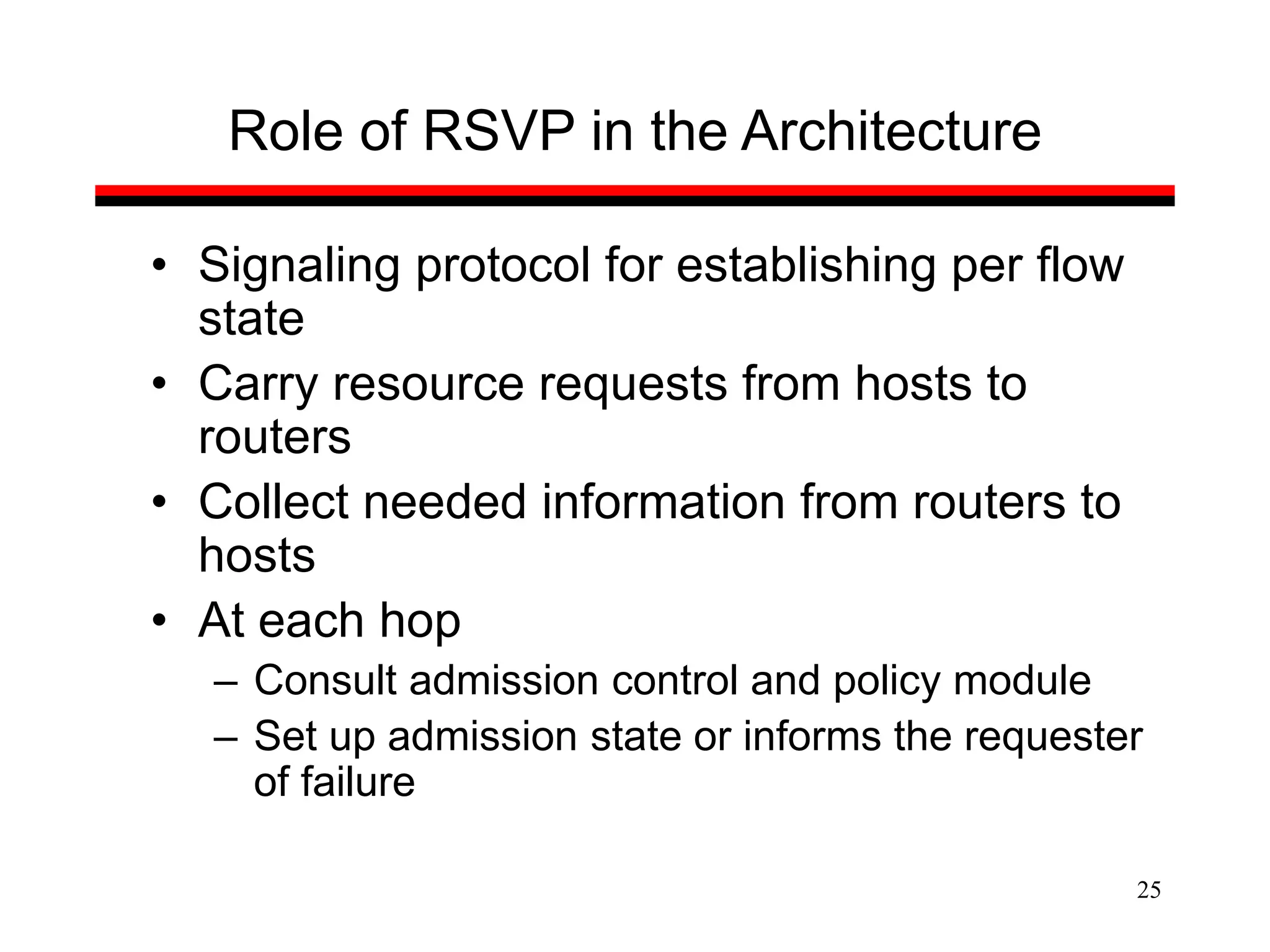 25
Role of RSVP in the Architecture
• Signaling protocol for establishing per flow
state
• Carry resource requests from hosts to
routers
• Collect needed information from routers to
hosts
• At each hop
– Consult admission control and policy module
– Set up admission state or informs the requester
of failure
 