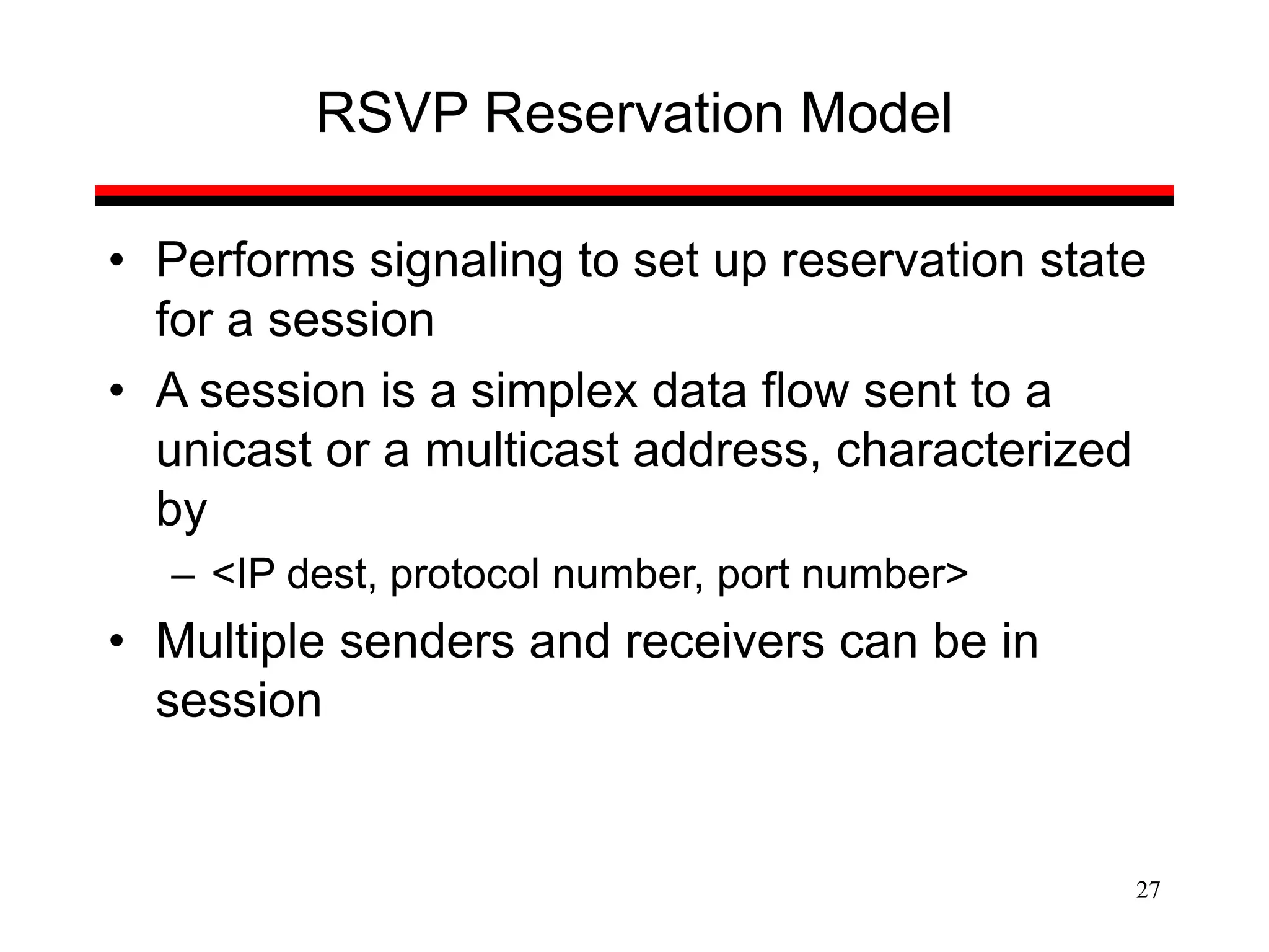 27
RSVP Reservation Model
• Performs signaling to set up reservation state
for a session
• A session is a simplex data flow sent to a
unicast or a multicast address, characterized
by
– <IP dest, protocol number, port number>
• Multiple senders and receivers can be in
session
 