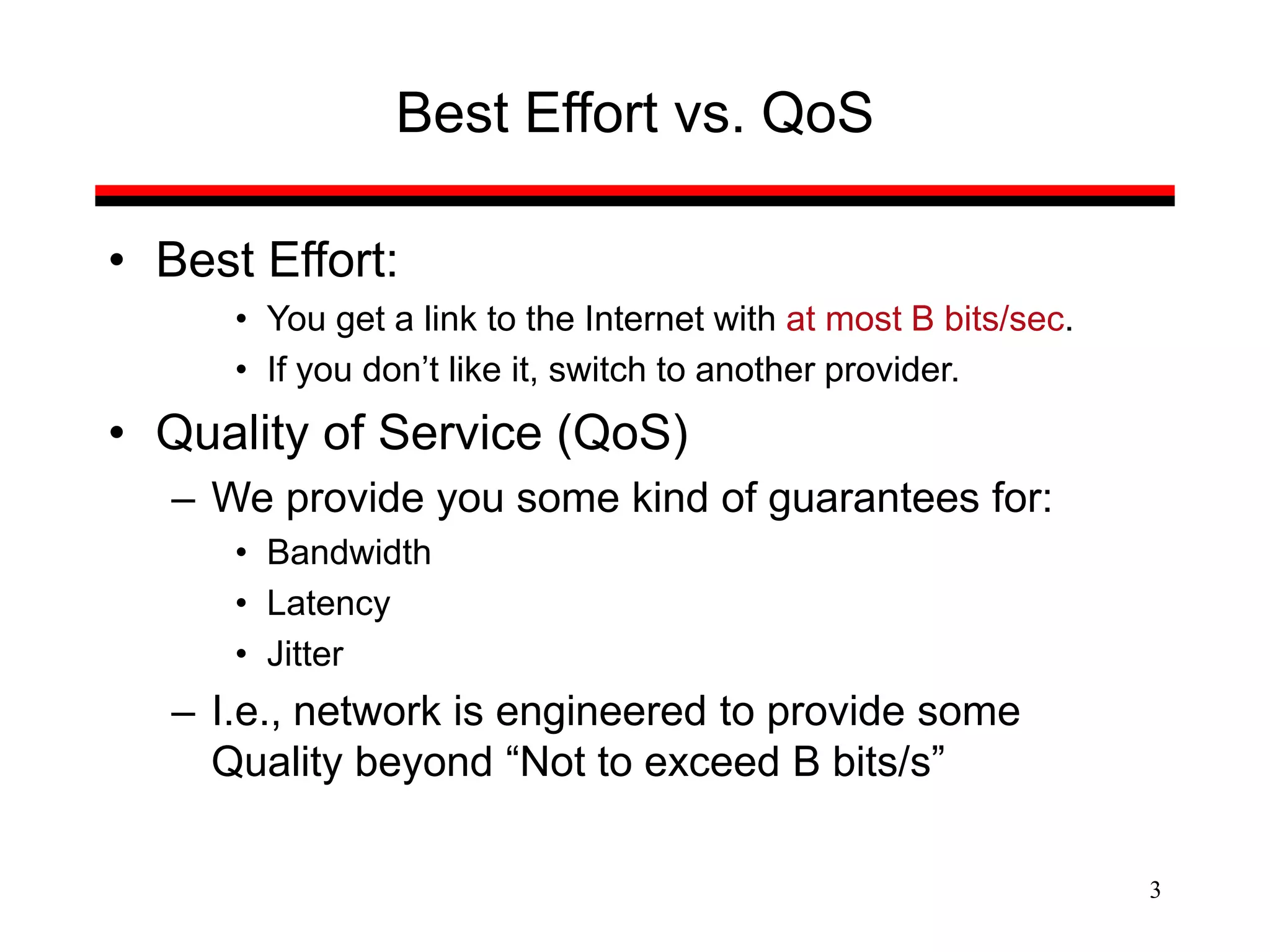 3
Best Effort vs. QoS
• Best Effort:
• You get a link to the Internet with at most B bits/sec.
• If you don’t like it, switch to another provider.
• Quality of Service (QoS)
– We provide you some kind of guarantees for:
• Bandwidth
• Latency
• Jitter
– I.e., network is engineered to provide some
Quality beyond “Not to exceed B bits/s”
 