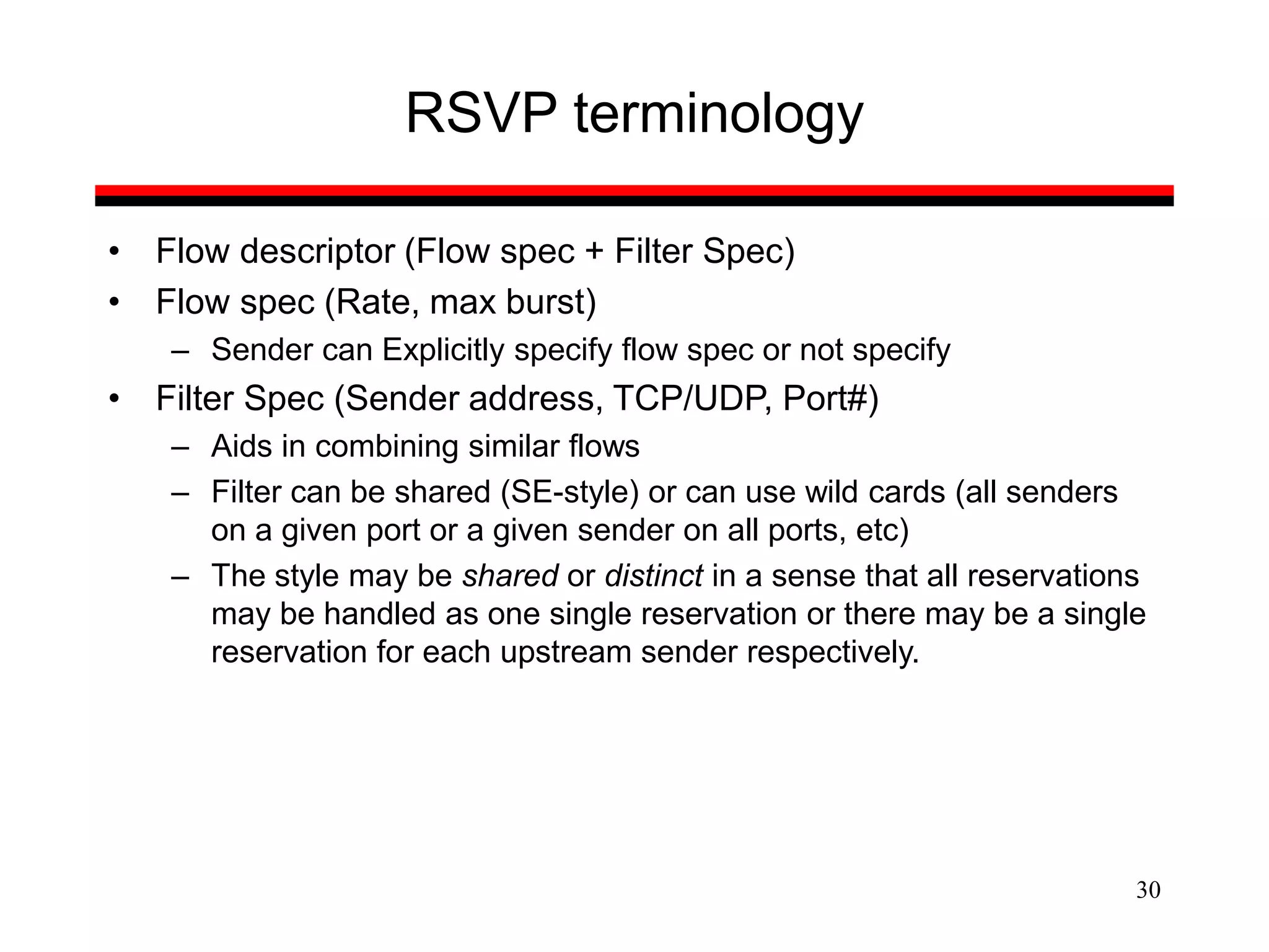 30
RSVP terminology
• Flow descriptor (Flow spec + Filter Spec)
• Flow spec (Rate, max burst)
– Sender can Explicitly specify flow spec or not specify
• Filter Spec (Sender address, TCP/UDP, Port#)
– Aids in combining similar flows
– Filter can be shared (SE-style) or can use wild cards (all senders
on a given port or a given sender on all ports, etc)
– The style may be shared or distinct in a sense that all reservations
may be handled as one single reservation or there may be a single
reservation for each upstream sender respectively.
 