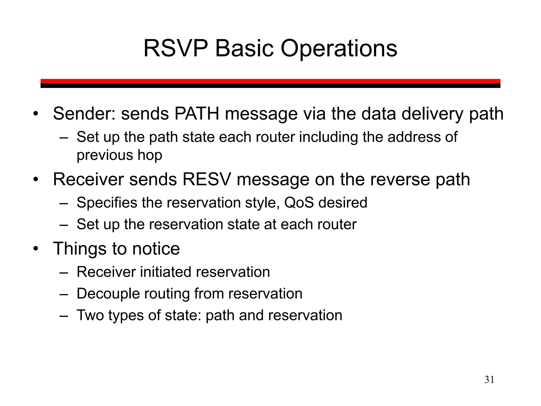 31
RSVP Basic Operations
• Sender: sends PATH message via the data delivery path
– Set up the path state each router including the address of
previous hop
• Receiver sends RESV message on the reverse path
– Specifies the reservation style, QoS desired
– Set up the reservation state at each router
• Things to notice
– Receiver initiated reservation
– Decouple routing from reservation
– Two types of state: path and reservation
 