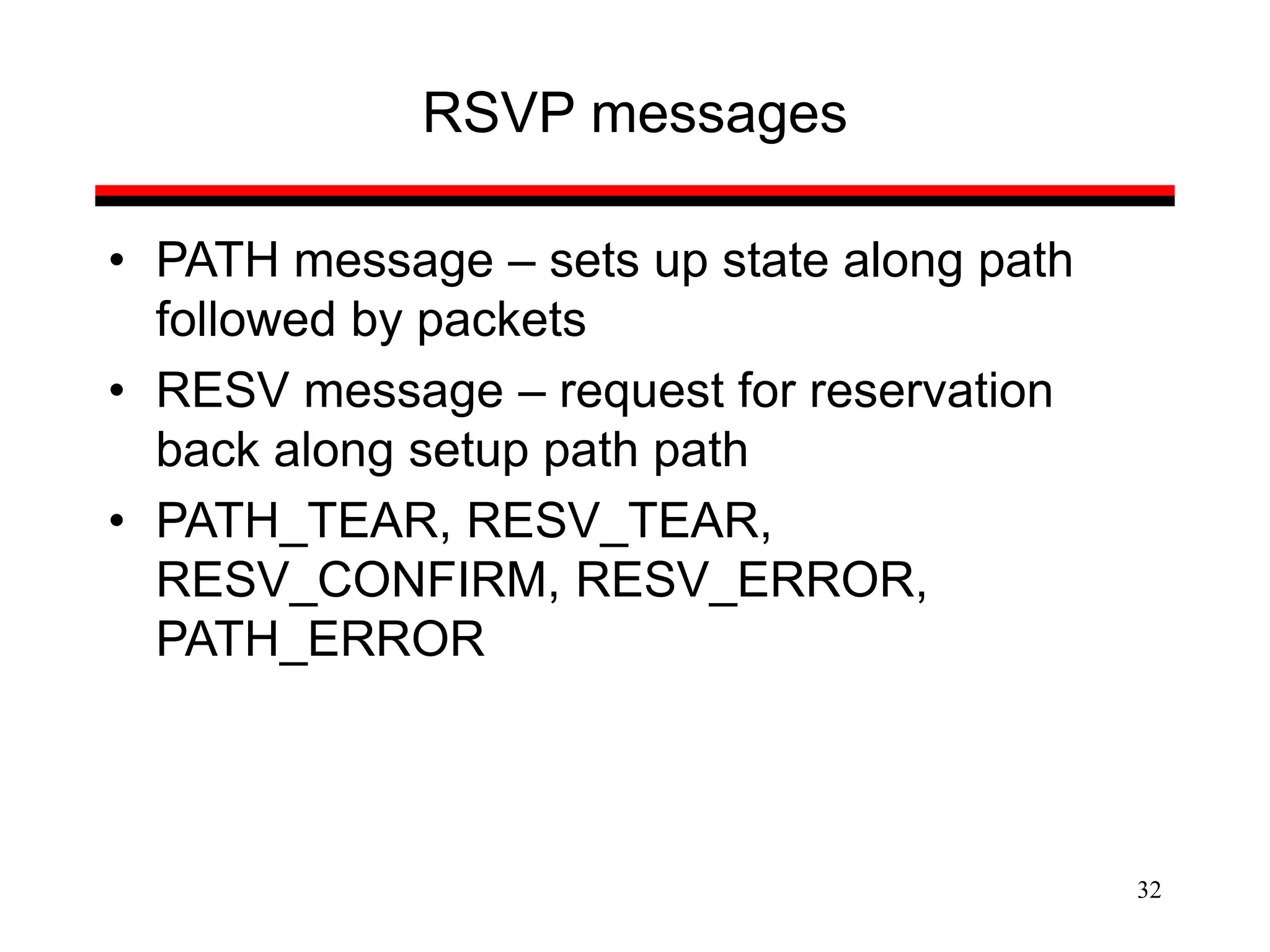 32
RSVP messages
• PATH message – sets up state along path
followed by packets
• RESV message – request for reservation
back along setup path path
• PATH_TEAR, RESV_TEAR,
RESV_CONFIRM, RESV_ERROR,
PATH_ERROR
 