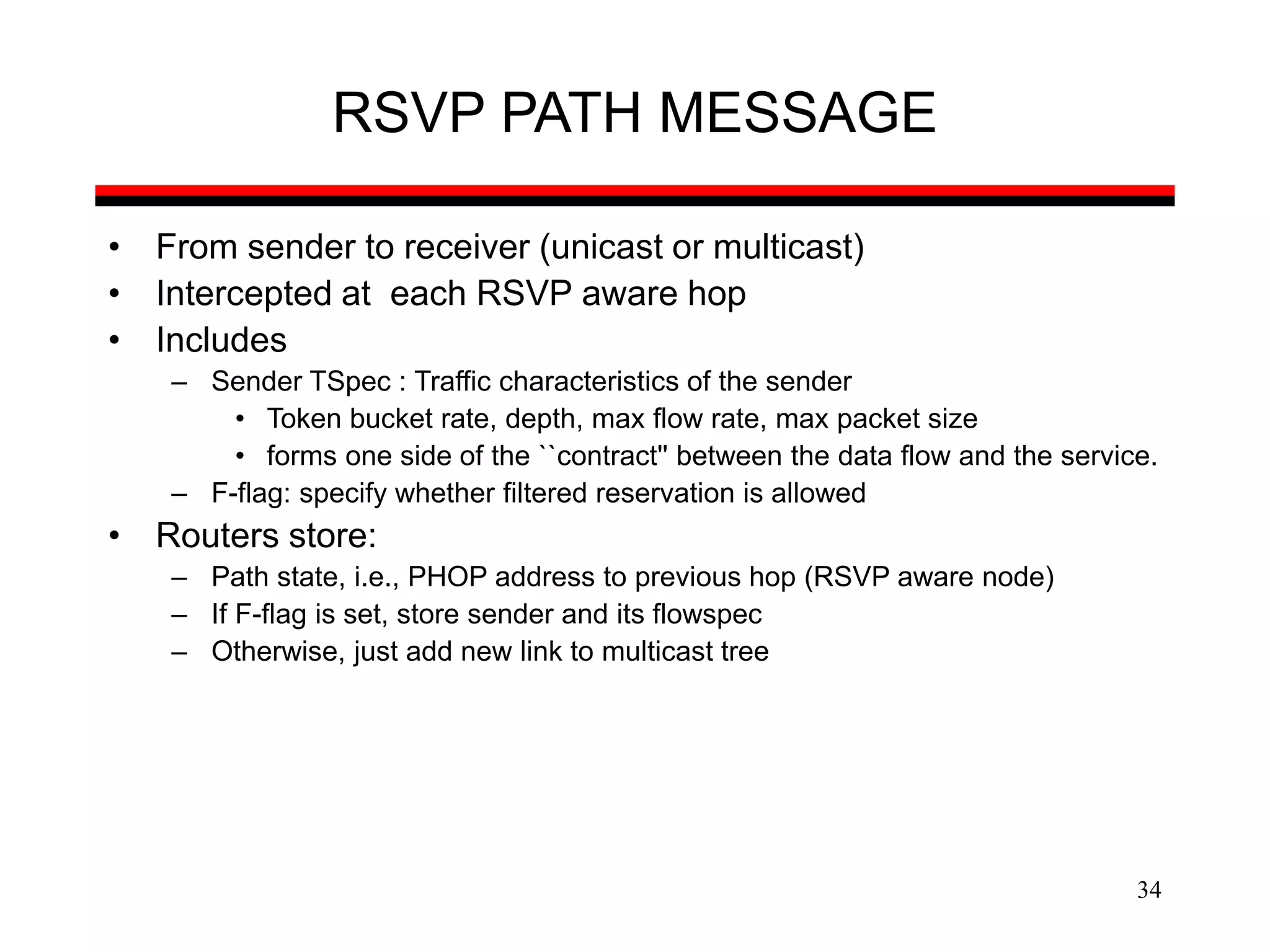 34
RSVP PATH MESSAGE
• From sender to receiver (unicast or multicast)
• Intercepted at each RSVP aware hop
• Includes
– Sender TSpec : Traffic characteristics of the sender
• Token bucket rate, depth, max flow rate, max packet size
• forms one side of the ``contract'' between the data flow and the service.
– F-flag: specify whether filtered reservation is allowed
• Routers store:
– Path state, i.e., PHOP address to previous hop (RSVP aware node)
– If F-flag is set, store sender and its flowspec
– Otherwise, just add new link to multicast tree
 