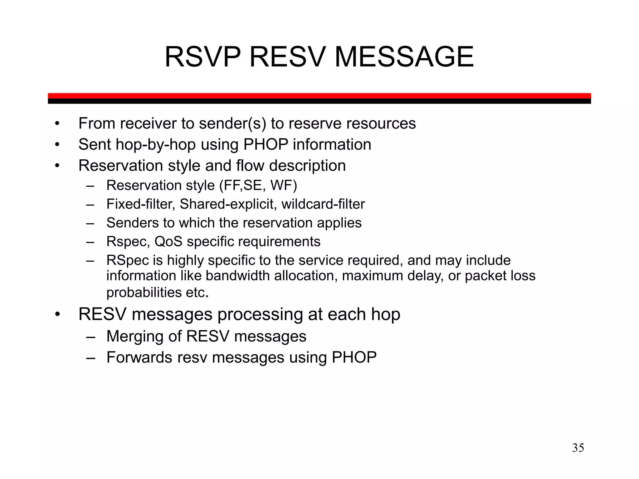 35
RSVP RESV MESSAGE
• From receiver to sender(s) to reserve resources
• Sent hop-by-hop using PHOP information
• Reservation style and flow description
– Reservation style (FF,SE, WF)
– Fixed-filter, Shared-explicit, wildcard-filter
– Senders to which the reservation applies
– Rspec, QoS specific requirements
– RSpec is highly specific to the service required, and may include
information like bandwidth allocation, maximum delay, or packet loss
probabilities etc.
• RESV messages processing at each hop
– Merging of RESV messages
– Forwards resv messages using PHOP
 