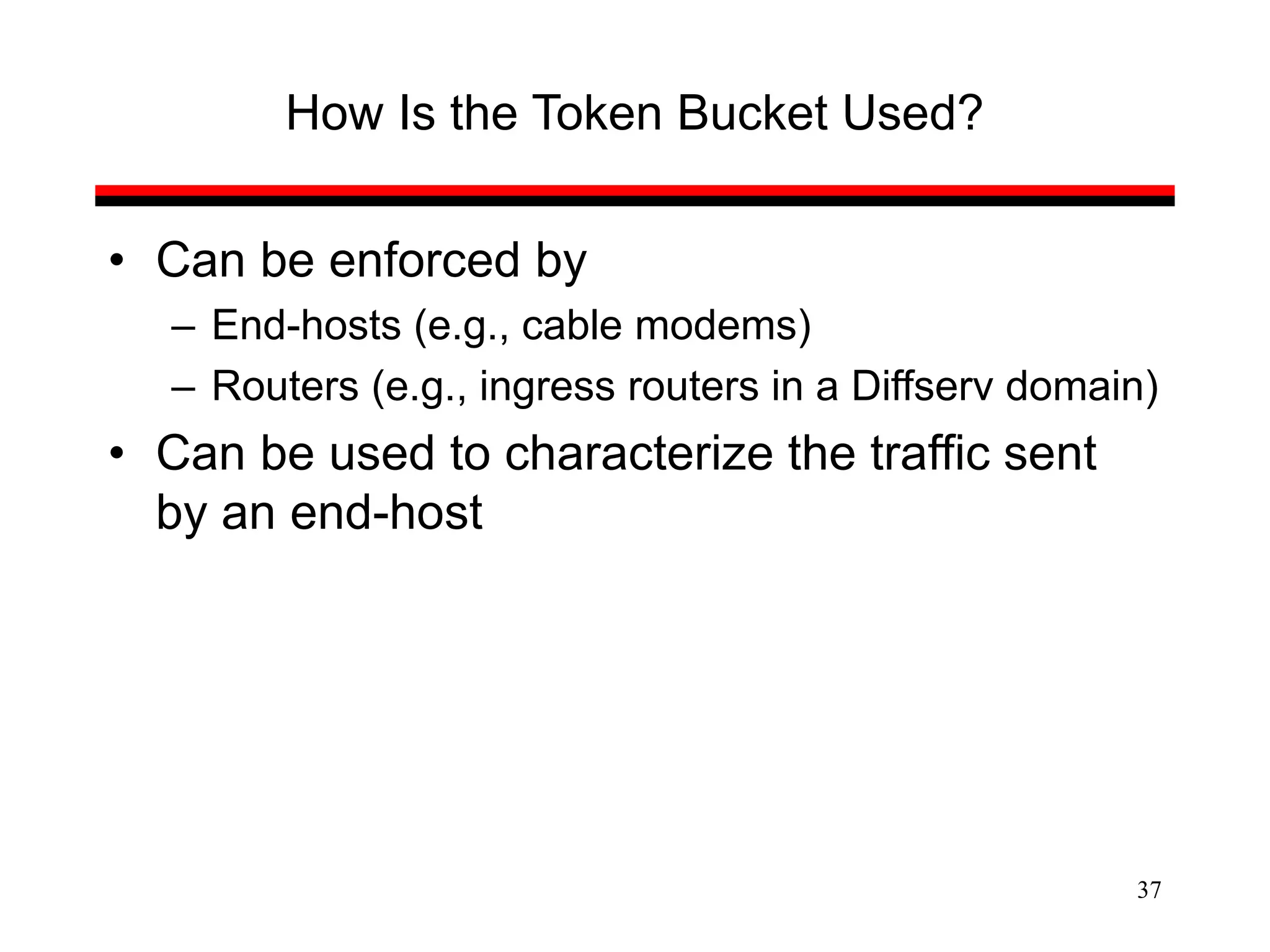 37
How Is the Token Bucket Used?
• Can be enforced by
– End-hosts (e.g., cable modems)
– Routers (e.g., ingress routers in a Diffserv domain)
• Can be used to characterize the traffic sent
by an end-host
 