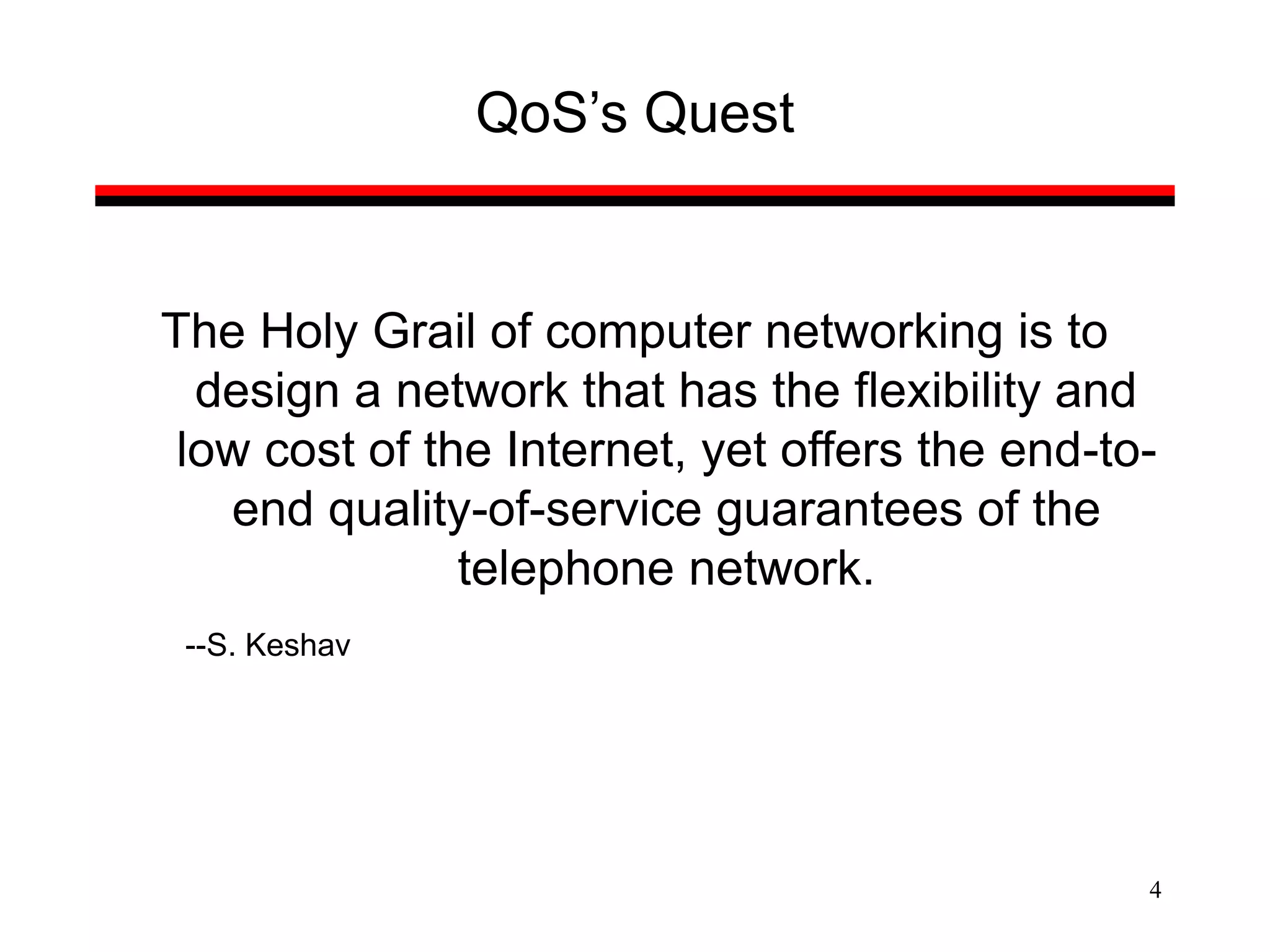 4
QoS’s Quest
The Holy Grail of computer networking is to
design a network that has the flexibility and
low cost of the Internet, yet offers the end-to-
end quality-of-service guarantees of the
telephone network.
--S. Keshav
 