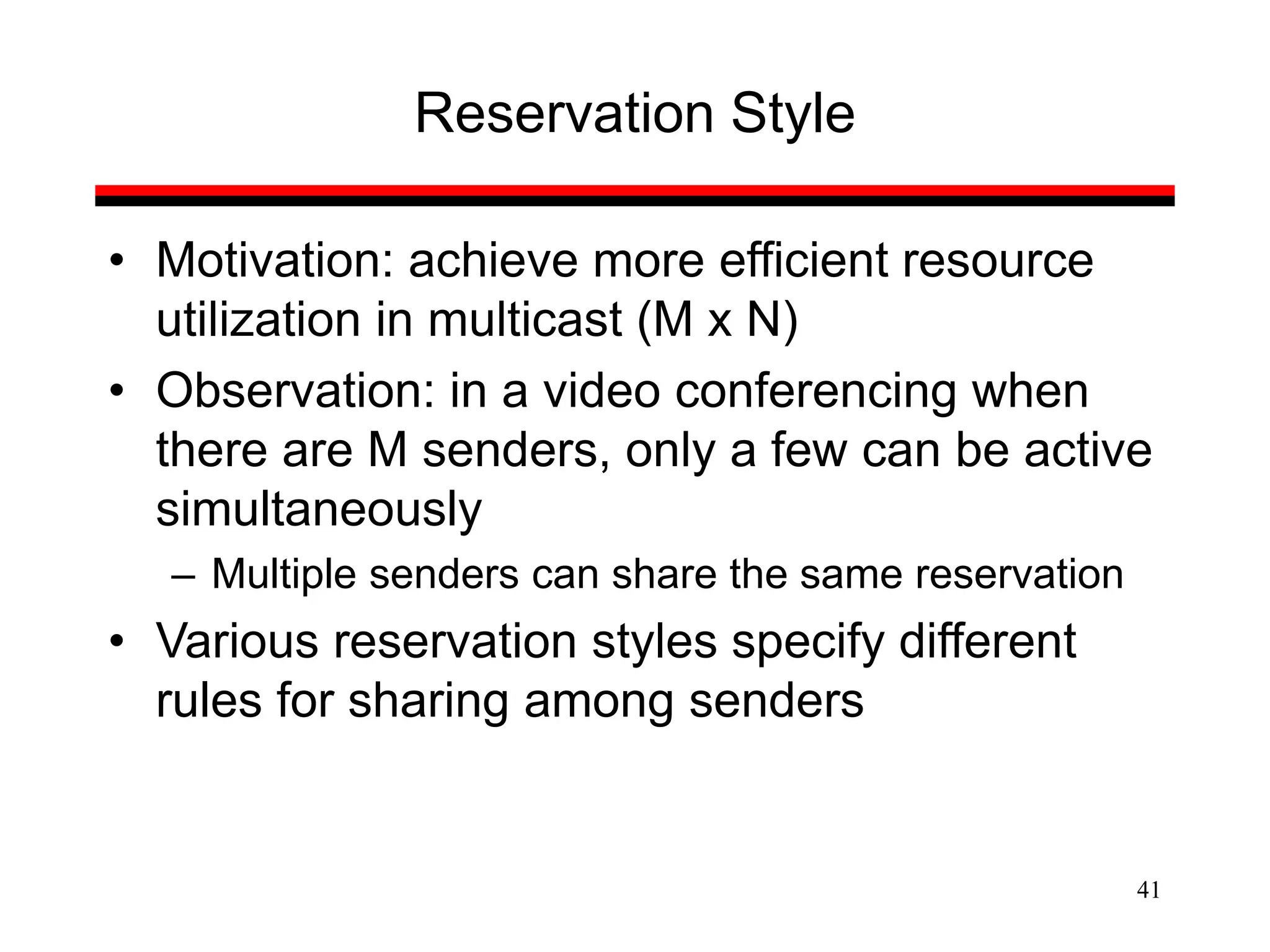 41
Reservation Style
• Motivation: achieve more efficient resource
utilization in multicast (M x N)
• Observation: in a video conferencing when
there are M senders, only a few can be active
simultaneously
– Multiple senders can share the same reservation
• Various reservation styles specify different
rules for sharing among senders
 