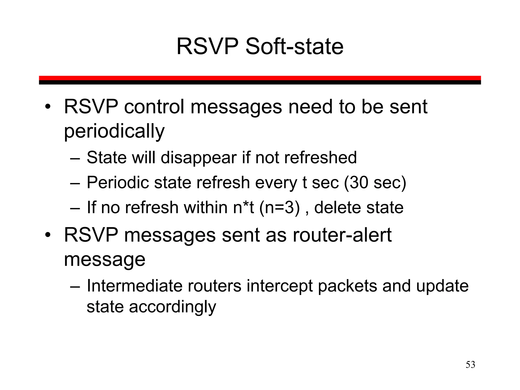 53
RSVP Soft-state
• RSVP control messages need to be sent
periodically
– State will disappear if not refreshed
– Periodic state refresh every t sec (30 sec)
– If no refresh within n*t (n=3) , delete state
• RSVP messages sent as router-alert
message
– Intermediate routers intercept packets and update
state accordingly
 