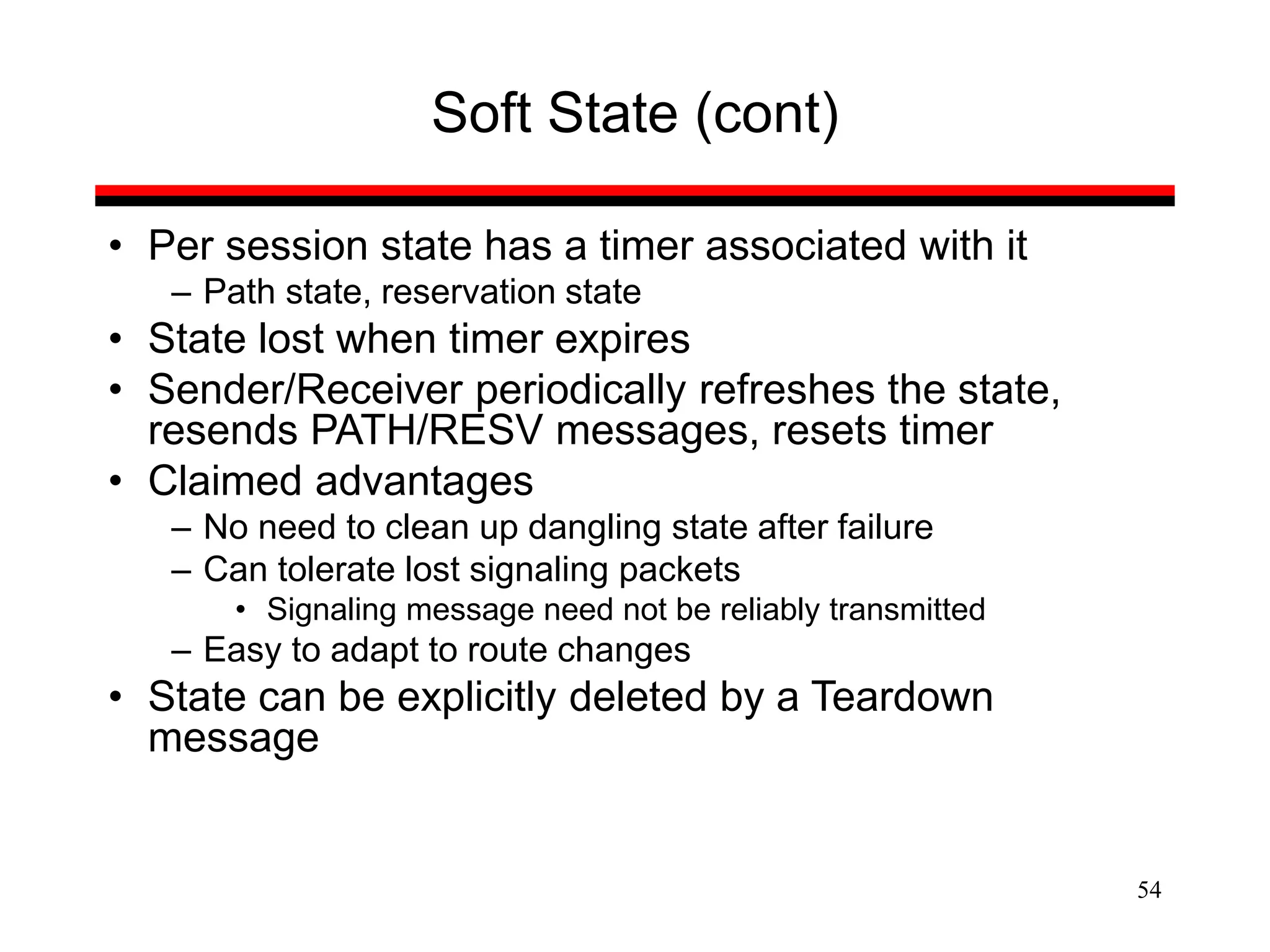 54
Soft State (cont)
• Per session state has a timer associated with it
– Path state, reservation state
• State lost when timer expires
• Sender/Receiver periodically refreshes the state,
resends PATH/RESV messages, resets timer
• Claimed advantages
– No need to clean up dangling state after failure
– Can tolerate lost signaling packets
• Signaling message need not be reliably transmitted
– Easy to adapt to route changes
• State can be explicitly deleted by a Teardown
message
 