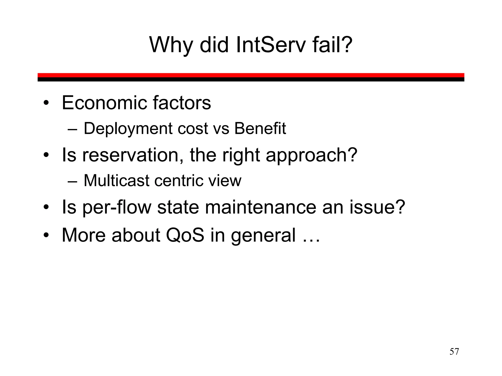 57
Why did IntServ fail?
• Economic factors
– Deployment cost vs Benefit
• Is reservation, the right approach?
– Multicast centric view
• Is per-flow state maintenance an issue?
• More about QoS in general …
 