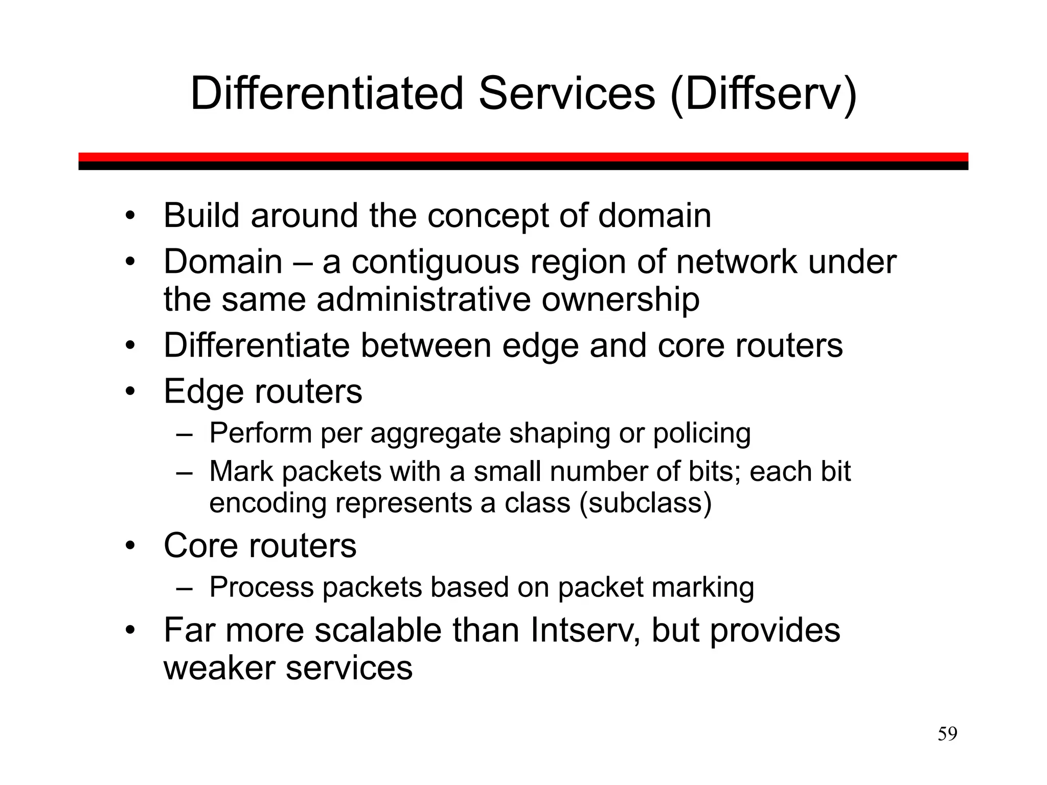 59
Differentiated Services (Diffserv)
• Build around the concept of domain
• Domain – a contiguous region of network under
the same administrative ownership
• Differentiate between edge and core routers
• Edge routers
– Perform per aggregate shaping or policing
– Mark packets with a small number of bits; each bit
encoding represents a class (subclass)
• Core routers
– Process packets based on packet marking
• Far more scalable than Intserv, but provides
weaker services
 