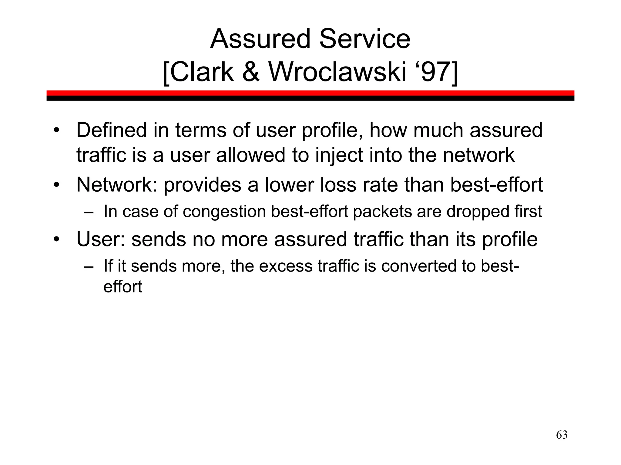63
Assured Service
[Clark & Wroclawski ‘97]
• Defined in terms of user profile, how much assured
traffic is a user allowed to inject into the network
• Network: provides a lower loss rate than best-effort
– In case of congestion best-effort packets are dropped first
• User: sends no more assured traffic than its profile
– If it sends more, the excess traffic is converted to best-
effort
 
