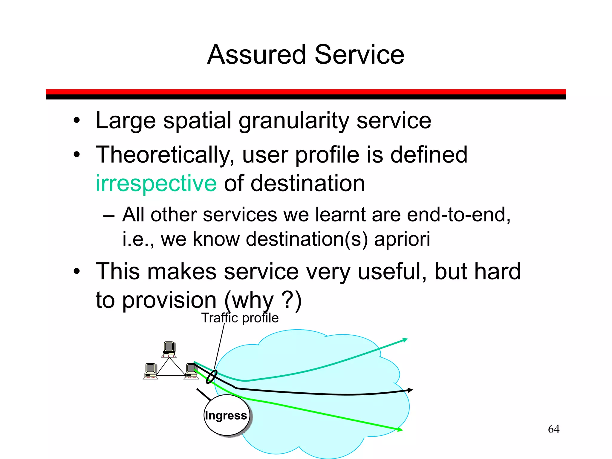 64
Assured Service
• Large spatial granularity service
• Theoretically, user profile is defined
irrespective of destination
– All other services we learnt are end-to-end,
i.e., we know destination(s) apriori
• This makes service very useful, but hard
to provision (why ?)
Ingress
Traffic profile
 