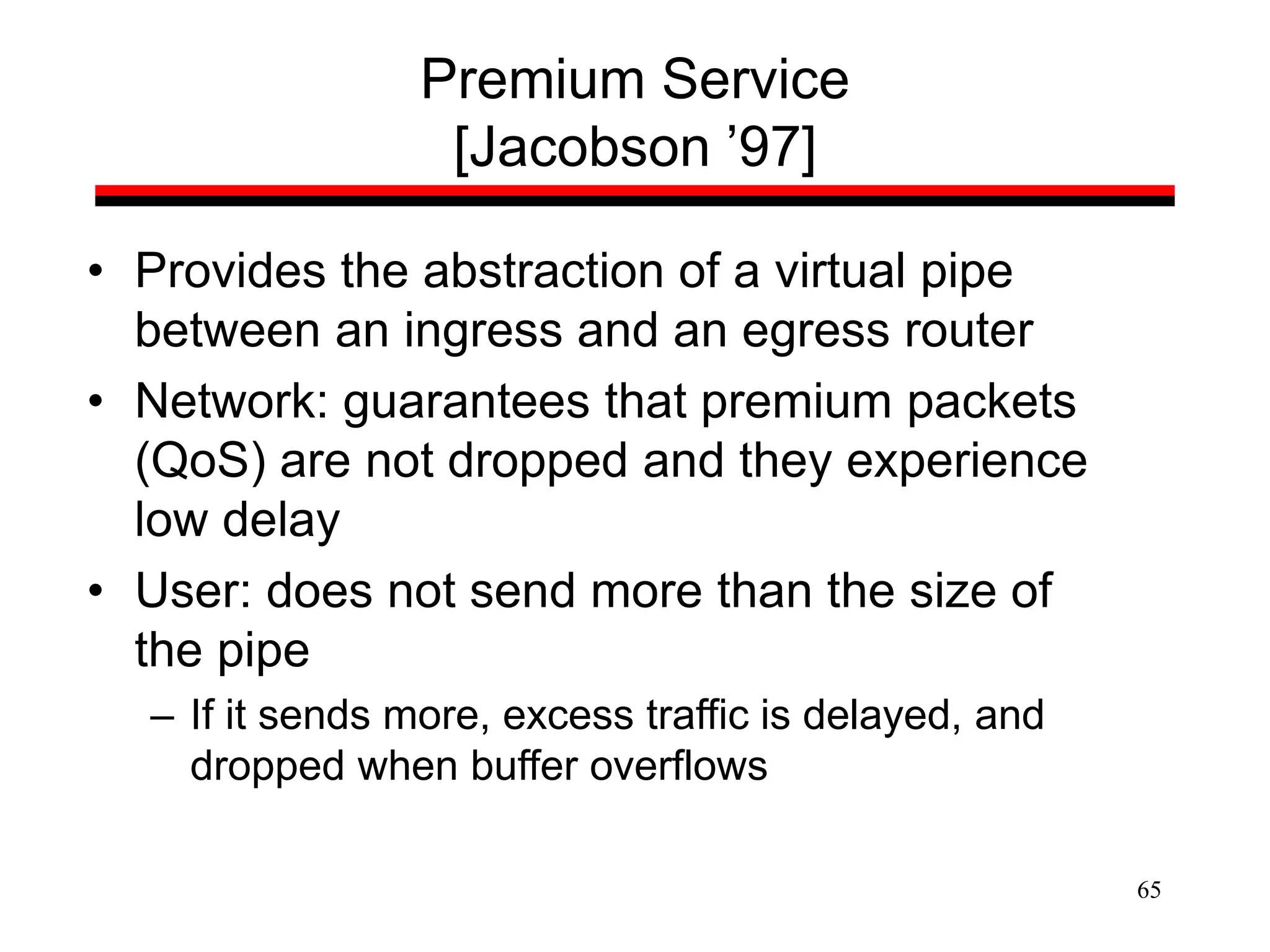 65
Premium Service
[Jacobson ’97]
• Provides the abstraction of a virtual pipe
between an ingress and an egress router
• Network: guarantees that premium packets
(QoS) are not dropped and they experience
low delay
• User: does not send more than the size of
the pipe
– If it sends more, excess traffic is delayed, and
dropped when buffer overflows
 