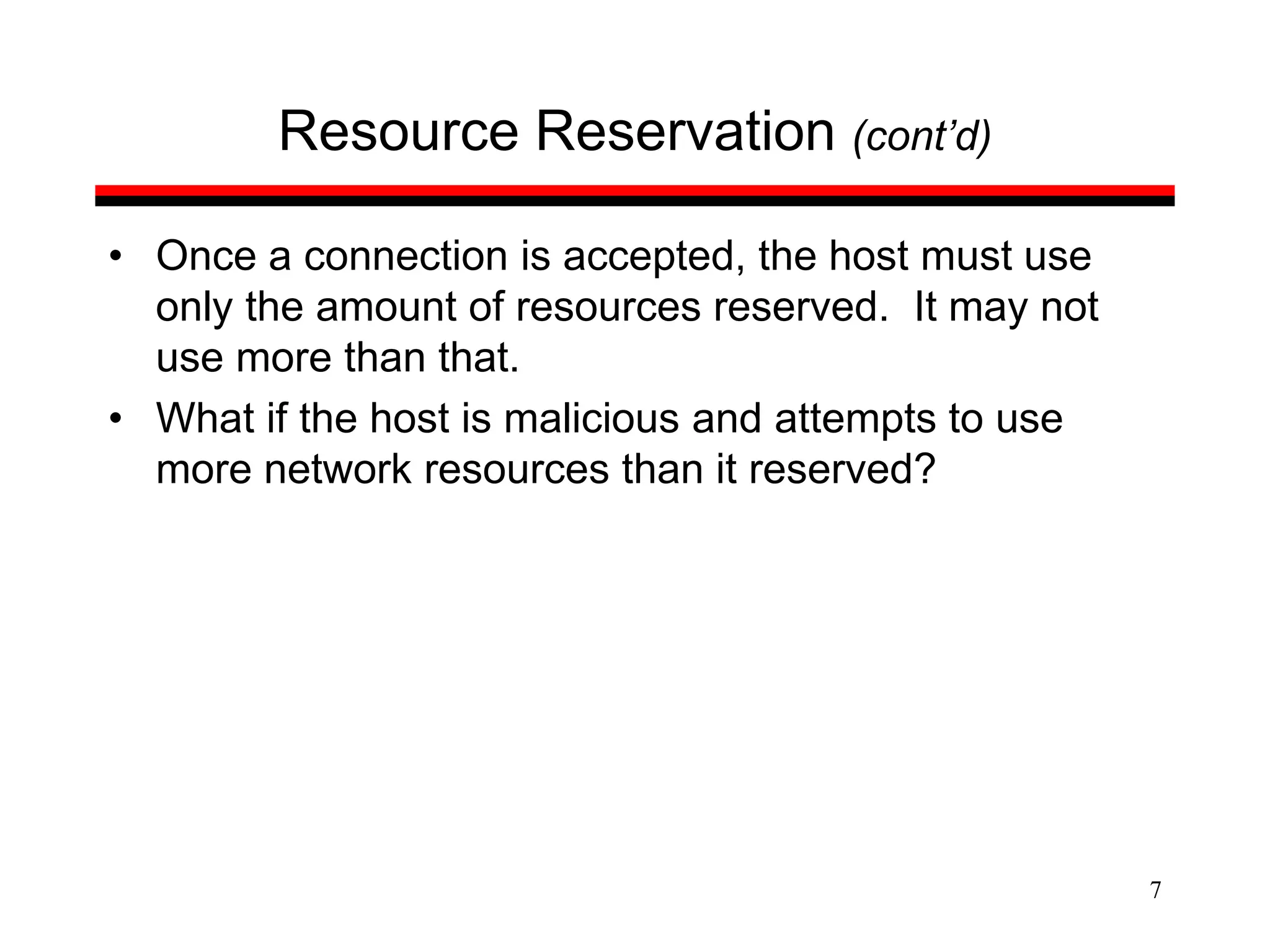 7
Resource Reservation (cont’d)
• Once a connection is accepted, the host must use
only the amount of resources reserved. It may not
use more than that.
• What if the host is malicious and attempts to use
more network resources than it reserved?
 