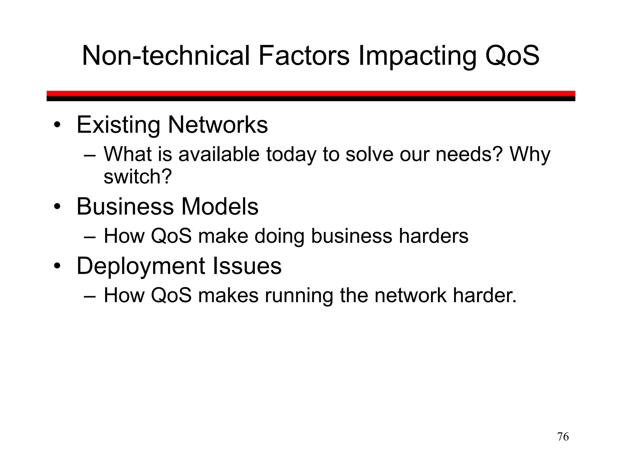 76
Non-technical Factors Impacting QoS
• Existing Networks
– What is available today to solve our needs? Why
switch?
• Business Models
– How QoS make doing business harders
• Deployment Issues
– How QoS makes running the network harder.
 