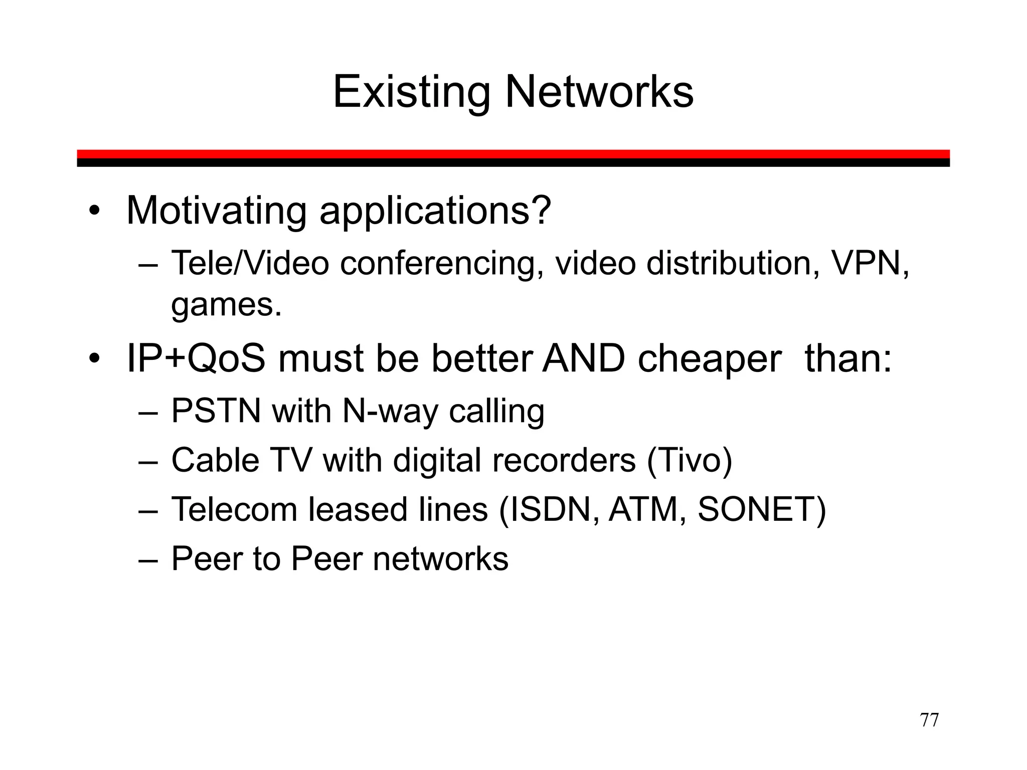 77
Existing Networks
• Motivating applications?
– Tele/Video conferencing, video distribution, VPN,
games.
• IP+QoS must be better AND cheaper than:
– PSTN with N-way calling
– Cable TV with digital recorders (Tivo)
– Telecom leased lines (ISDN, ATM, SONET)
– Peer to Peer networks
 