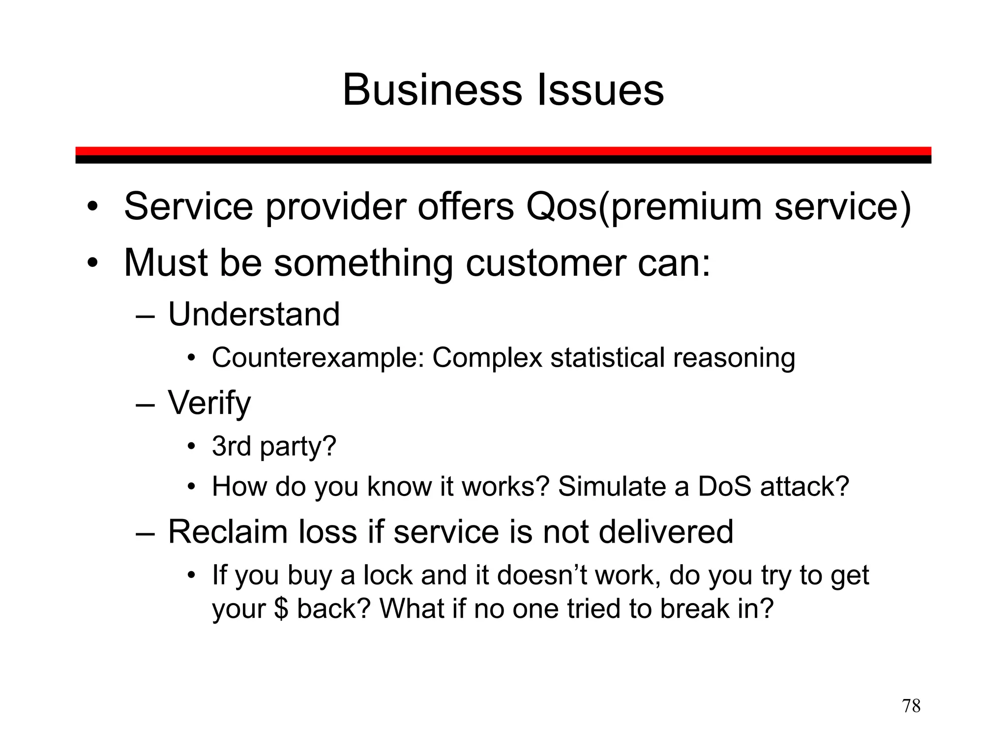 78
Business Issues
• Service provider offers Qos(premium service)
• Must be something customer can:
– Understand
• Counterexample: Complex statistical reasoning
– Verify
• 3rd party?
• How do you know it works? Simulate a DoS attack?
– Reclaim loss if service is not delivered
• If you buy a lock and it doesn’t work, do you try to get
your $ back? What if no one tried to break in?
 